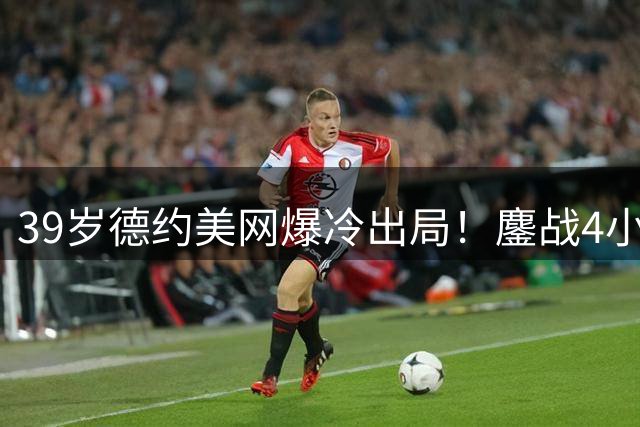 39岁德约美网爆冷出局！鏖战4小时呕吐落泪创纪录